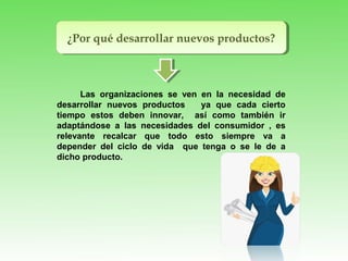 ¿Por qué desarrollar nuevos productos?¿Por qué desarrollar nuevos productos?
Las organizaciones se ven en la necesidad de
desarrollar nuevos productos ya que cada cierto
tiempo estos deben innovar, así como también ir
adaptándose a las necesidades del consumidor , es
relevante recalcar que todo esto siempre va a
depender del ciclo de vida que tenga o se le de a
dicho producto.
 