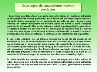 Estrategias de lanzamiento nuevos
productos
Estrategias de lanzamiento nuevos
productos
Lo primero que debes tener en cuenta antes de indagar en cualquier estrategia
de lanzamiento de nuevos productos, es el hecho de que bajo ningún motivo o
concepto debes improvisar en el lanzamiento de este, ya que siempre debe
tomarse un tiempo estipulado de estudio antes de llevar a cabo cualquier
lanzamiento al mercado. Hoy en día debido al actual auge tecnológico presente en
la sociedad existen un sin números de estrategias de lanzamientos de nuevos
productos, para lograr una inclusión exitosa y satisfactoria de nuestro producto
al mercado, entre estas estrategias, a continuación te mostramos las siguientes:
1- Las redes sociales en los últimos tiempos ha hecho de las suyas, se ha
adueñado de casi la totalidad del mercado en la actualidad, es por este motivo
que te invitamos a implementar como medio de lanzamiento de tu producto,
una campaña publicitaria que cause intriga y sea expuesta en las redes sociales,
esto garantizara curiosidad en los futuros clientes queriendo indagar más acerca
del producto trayendo como consecuencia el éxito asegurado a la hora de su
lanzamiento. Esta estrategia se encuentra vinculada con marketing digital.
2- Utiliza también los medios masivos, esta estrategia nunca falla, utilizar la
radio, televisión, con el fin de exponer tu campaña publicitaria, es una estrategia
que ha sido utilizada durante muchísimos años y que generalmente siempre
atrae clientes.
 