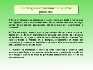Estrategias de lanzamiento nuevos
productos
Estrategias de lanzamiento nuevos
productos
3- Crea un eslogan que acompañe al nombre de tu producto o marca, que
sea pegajoso entre los consumidores de tal manera que este no logre
salirse de su cabeza, ocasionando así la compra por inconsciente o
curiosidad.
4- Otra estrategia sugerir para el lanzamiento de un nuevo producto
podría ser la de usar el principio de escasez, por medio de ediciones
especiales o el de urgencia, estableciendo ofertas por tiempo limitado. Con
esto se busca la rapidez en la comprar, despertando el deseo del
consumidor y provocan un sentimiento de querer el producto cuanto antes
por si, finalmente se queda sin él.
5- Favorecer la promoción a través de otras empresas o afiliados. Esta
técnica puede llegar a incrementar notablemente la audiencia y suele ser
bien acogida cuando se trata de productos relacionados con los de las
otras empresas.
 