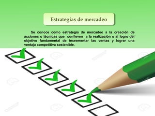Estrategias de mercadeoEstrategias de mercadeo
Se conoce como estrategia de mercadeo a la creación de
acciones o técnicas que conlleven a la realización o al logro del
objetivo fundamental de incrementar las ventas y lograr una
ventaja competitiva sostenible.
 