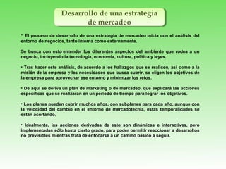Desarrollo de una estrategia
de mercadeo
Desarrollo de una estrategia
de mercadeo
• El proceso de desarrollo de una estrategia de mercadeo inicia con el análisis del
entorno de negocios, tanto interna como externamente.
Se busca con esto entender los diferentes aspectos del ambiente que rodea a un
negocio, incluyendo la tecnología, economía, cultura, política y leyes.
• Tras hacer este análisis, de acuerdo a los hallazgos que se realicen, así como a la
misión de la empresa y las necesidades que busca cubrir, se eligen los objetivos de
la empresa para aprovechar ese entorno y minimizar los retos.
• De aquí se deriva un plan de marketing o de mercadeo, que explicará las acciones
específicas que se realizarán en un periodo de tiempo para lograr los objetivos.
• Los planes pueden cubrir muchos años, con subplanes para cada año, aunque con
la velocidad del cambio en el entorno de mercadotecnia, estas temporalidades se
están acortando.
• Idealmente, las acciones derivadas de esto son dinámicas e interactivas, pero
implementadas sólo hasta cierto grado, para poder permitir reaccionar a desarrollos
no previsibles mientras trata de enfocarse a un camino básico a seguir.
 