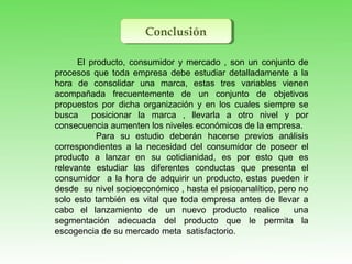 ConclusiónConclusión
El producto, consumidor y mercado , son un conjunto de
procesos que toda empresa debe estudiar detalladamente a la
hora de consolidar una marca, estas tres variables vienen
acompañada frecuentemente de un conjunto de objetivos
propuestos por dicha organización y en los cuales siempre se
busca posicionar la marca , llevarla a otro nivel y por
consecuencia aumenten los niveles económicos de la empresa.
Para su estudio deberán hacerse previos análisis
correspondientes a la necesidad del consumidor de poseer el
producto a lanzar en su cotidianidad, es por esto que es
relevante estudiar las diferentes conductas que presenta el
consumidor a la hora de adquirir un producto, estas pueden ir
desde su nivel socioeconómico , hasta el psicoanalítico, pero no
solo esto también es vital que toda empresa antes de llevar a
cabo el lanzamiento de un nuevo producto realice una
segmentación adecuada del producto que le permita la
escogencia de su mercado meta satisfactorio.
 