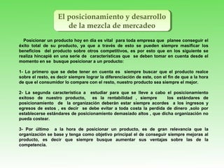 El posicionamiento y desarrollo
de la mezcla de mercadeo
El posicionamiento y desarrollo
de la mezcla de mercadeo
Posicionar un producto hoy en día es vital para toda empresa que planee conseguir el
éxito total de su producto, ya que a través de esto se pueden siempre masificar los
beneficios del producto sobre otros competitivos, es por esto que en los siguiente se
realiza hincapié en una serie de características que se deben tomar en cuenta desde el
momento en se busque posicionar a un producto:
1- Lo primero que se debe tener en cuenta es siempre buscar que el producto realce
sobre el resto, es decir siempre lograr la diferenciación de este, con el fin de que a la hora
de que el consumidor lo compare con el resto, nuestro producto sea siempre el mejor.
2- La segunda característica a estudiar para que se lleve a cabo el posicionamiento
exitoso de nuestro producto, es la rentabilidad , siempre los estándares de
posicionamiento de la organización deberán estar siempre acordes a los ingresos y
egresos de estos , es decir se debe evitar a toda costa la perdida de dinero ,solo por
establecerse estándares de posicionamiento demasiado altos , que dicha organización no
pueda costear.
3- Por último a la hora de posicionar un producto, es de gran relevancia que la
organización se base y tenga como objetivo principal el de conseguir siempre mejoras al
producto, es decir que siempre busque aumentar sus ventajas sobre las de la
competencia.
 