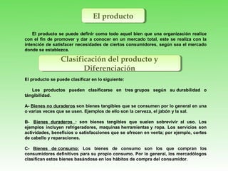 El productoEl producto
El producto se puede definir como todo aquel bien que una organización realice
con el fin de promover y dar a conocer en un mercado total, este se realiza con la
intención de satisfacer necesidades de ciertos consumidores, según sea el mercado
donde se establezca.
El producto se puede clasificar en lo siguiente:
Los productos pueden clasificarse en tres grupos según su durabilidad o
tángibilidad.
A- Bienes no duraderos son bienes tangibles que se consumen por lo general en una
o varias veces que se usen. Ejemplos de ello son la cerveza, el jabón y la sal.
B- Bienes duraderos : son bienes tangibles que suelen sobrevivir al uso. Los
ejemplos incluyen refrigeradores, maquinas herramientas y ropa. Los servicios son
actividades, beneficios o satisfacciones que se ofrecen en venta; por ejemplo, cortes
de cabello y reparaciones.
C- Bienes de consumo: Los bienes de consumo son los que compran los
consumidores definitivos para su propio consumo. Por lo general, los mercadólogos
clasifican estos bienes basándose en los hábitos de compra del consumidor.
Clasificación del producto y
Diferenciación
Clasificación del producto y
Diferenciación
 