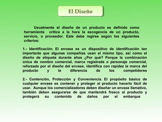 El DiseñoEl Diseño
Usualmente el diseño de un producto es definido como
herramienta critica a la hora la escogencia de un producto,
servicio, o proveedor. Este debe regirse según los siguientes
criterios:
1.- Identificación. El envase es un dispositivo de identificación tan
importante que algunas compañías usan el mismo tipo, así como el
diseño de etiqueta durante años ¿Por qué? Porque la combinación
única de nombre comercial, marca registrada o personaje comercial,
reforzada por el diseño del envase, identifica con rapidez la marca del
producto y la diferencia de los competidores
2.- Contención, Protección y Conveniencia. El propósito básico de
cualquier envase es contener y proteger al producto hacerlo fácil de
usar. Aunque los comercializadores deben diseñar un envase llamativo,
también deben asegurarse de que mantendrá fresco al producto y
protegerá su contenido de daños por el embarque
 