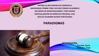 REPÚBLICA BOLIVARIANA DE VENEZUELA
UNIVERSIDAD FERMÍN TORO VICE-RECTORADO ACADÉMICO
DECANATO DE INVESTIGACIONES Y POST-GRADO
ESPECIALIZACIÓN EN DERECHO PROCESAL CIVIL
NÚCLEO GUANARE ESTADO PORTUGUESA
PARADIGMAS
INTEGRANTESINTEGRANTES::
Escobar Carol
Quintero Jorge
 