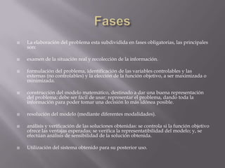  La elaboración del problema esta subdividida en fases obligatorias, las principales
son:
 examen de la situación real y recolección de la información.
 formulación del problema, identificación de las variables controlables y las
externas (no controlables) y la elección de la función objetivo, a ser maximizada o
minimizada.
 construcción del modelo matemático, destinado a dar una buena representación
del problema; debe ser fácil de usar; representar el problema, dando toda la
información para poder tomar una decisión lo más idónea posible.
 resolución del modelo (mediante diferentes modalidades).
 análisis y verificación de las soluciones obtenidas: se controla si la función objetivo
ofrece las ventajas esperadas; se verifica la representatibilidad del modelo; y, se
efectúan análisis de sensibilidad de la solución obtenida.
 Utilización del sistema obtenido para su posterior uso.
 