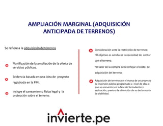 AMPLIACIÓN MARGINAL (ADQUISICIÓN
ANTICIPADA DE TERRENOS)
Se refiere a la adquisición deterrenos
Planificación de la ampliación de la oferta de
servicios públicos.
Evidencia basada en una idea de proyecto
registrada en la PMI.
Incluye el saneamiento físico legal y la
protección sobre el terreno.
Consideración ante la restricción de terrenos:
•El objetivo es satisfacer la necesidad de contar
con el terreno.
•El valor de la compra debe reflejar el costo de
adquisición del terreno.
Adquisición de terrenos en el marco de un proyecto
de inversión pública programado a nivel de idea o
que se encuentre en la fase de formulación y
evaluación, previo a la obtención de su declaratoria
de viabilidad.
 