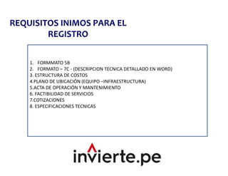 REQUISITOS INIMOS PARA EL
REGISTRO
1. FORMMATO 5B
2. FORMATO – 7C - (DESCRIPCION TECNICA DETALLADO EN WORD)
3. ESTRUCTURA DE COSTOS
4.PLANO DE UBICACIÓN (EQUIPO –INFRAESTRUCTURA)
5.ACTA DE OPERACIÓN Y MANTENIMIENTO
6. FACTIBILIDAD DE SERVICIOS
7.COTIZACIONES
8. ESPECIFICACIONES TECNICAS
 