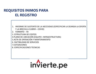 REQUISITOS INIMOS PARA
EL REGISTRO
1. INFORME DE SUSTENTO DE LA NECESIDAD (ESPECIFICAR LA DEANDA LA OFERTA
Y LA BRECHA A CUBRIR – COVID)
2. FORMATO -7D
3. ESTRUCTURA DE COSTOS
4.PLANO DE UBICACIÓN (EQUIPO –INFRAESTRUCTURA)
5.ACTA DE OPERACIÓN Y MANTENIMIENTO
6. FACTIBILIDAD DE SERVICIOS
7.COTIZACIONES
8. ESPECIFICACIONES TECNICAS
 