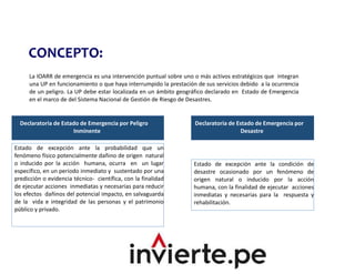 CONCEPTO:
La IOARR de emergencia es una intervención puntual sobre uno o más activos estratégicos que integran
una UP en funcionamiento o que haya interrumpido la prestación de sus servicios debido a la ocurrencia
de un peligro. La UP debe estar localizada en un ámbito geográfico declarado en Estado de Emergencia
en el marco de del Sistema Nacional de Gestión de Riesgo de Desastres.
Declaratoria de Estado de Emergencia por Peligro
Inminente
Declaratoria de Estado de Emergencia por
Desastre
Estado de excepción ante la probabilidad que un
fenómeno físico potencialmente dañino de origen natural
o inducido por la acción humana, ocurra en un lugar
específico, en un periodo inmediato y sustentado por una
predicción o evidencia técnico- científica, con la finalidad
de ejecutar acciones inmediatas y necesarias para reducir
los efectos dañinos del potencial impacto, en salvaguarda
de la vida e integridad de las personas y el patrimonio
público y privado.
Estado de excepción ante la condición de
desastre ocasionado por un fenómeno de
origen natural o inducido por la acción
humana, con la finalidad de ejecutar acciones
inmediatas y necesarias para la respuesta y
rehabilitación.
 