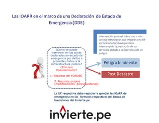 ¿Como se puede
intervenir en las zonas
declaradas en estado de
emergencia por daños o
probables daños a la
infraestructura pública?
¿Con que
financiamiento?
1. Recursos del FONDES
Peligro Inminente
Post Desastre
2. Recursos propios
(modificaciones presupuestarias)
La UF respectiva debe registrar y aprobar las IOARR de
emergencia en los formatos respectivos del Banco de
Inversiones del Invierte.pe
intervención puntual sobre uno o más
activos estratégicos que integran una UP
en funcionamiento o que haya
interrumpido la prestación de sus
servicios, debido a la ocurrencia de un
peligro
Las IOARR en el marco de una Declaración de Estado de
Emergencia (DDE)
 