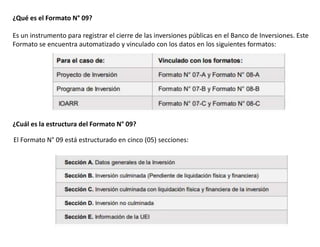 ¿Qué es el Formato N° 09?
Es un instrumento para registrar el cierre de las inversiones públicas en el Banco de Inversiones. Este
Formato se encuentra automatizado y vinculado con los datos en los siguientes formatos:
¿Cuál es la estructura del Formato N° 09?
El Formato N° 09 está estructurado en cinco (05) secciones:
 