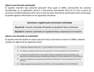 ¿Qué es una inversión culminada?
Es aquella inversión que presenta ejecución física igual al 100%, concluyendo las acciones
consideradas en el expediente técnico o documento equivalente final con la cual se pone en
servicio la Unidad Productora (UP). Para el caso de estas inversiones clasificadas como culminadas,
se puede registrar información en las siguientes secciones:
¿Qué es una inversión no culminada?
Es aquella inversión donde no existe ejecución física o de existir es menor al 100% y además
cumple con alguno de los siguientes casos:
 