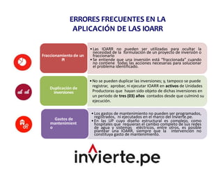 ERRORES FRECUENTES EN LA
APLICACIÓN DE LAS IOARR
•Las IOARR no pueden ser utilizadas para ocultar la
necesidad de la formulación de un proyecto de inversión o
fraccionarlo
•Se entiende que una inversión está “fraccionada” cuando
no contiene todas las acciones necesarias para solucionar
el problema identificado.
Fraccionamiento de un
PI
•No se pueden duplicar las inversiones; y, tampoco se puede
registrar, aprobar, ni ejecutar IOARR en activos de Unidades
Productoras que hayan sido objeto de dichas inversiones en
un periodo de tres (03) años contados desde que culminó su
ejecución.
Duplicación de
inversiones
•Los gastos de mantenimiento no pueden ser programados,
registrados, ni ejecutados en el marco del Invierte.pe.
•En las UP cuyo diseño estructural es complejo, como
hospitales que requieran el cambio completo de sus redes
de agua y sistemas eléctricos, entre otros, es posible
plantear una IOARR, siempre que la intervención no
constituya gasto de mantenimiento.
Gastos de
mantenimient
o
 