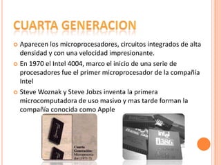 Aparecen los microprocesadores, circuitos integrados de alta
densidad y con una velocidad impresionante.
 En 1970 el Intel 4004, marco el inicio de una serie de
procesadores fue el primer microprocesador de la compañía
Intel
 Steve Woznak y Steve Jobzs inventa la primera
microcomputadora de uso masivo y mas tarde forman la
compañía conocida como Apple


 