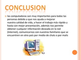 

las computadoras son muy importantes para todas las
personas debido a que nos ayuda a mejorar
nuestra calidad de vida, a hacer el trabajo más rápido y
hasta con mejor presentación, además nos permite
obtener cualquier información deseada en la red
(Internet), comunicarnos con nuestros familiares que se
encuentren en otro país por medio de chats o por mails

 