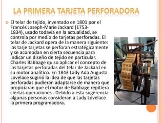 

El telar de tejido, inventado en 1801 por el
Francés Joseph-Marie Jackard (17531834), usado todavía en la actualidad, se
controla por medio de tarjetas perforadas. El
telar de Jackard opera de la manera siguiente:
las tarje tarjetas se perforan estratégicamente
y se acomodan en cierta secuencia para
indicar un diseño de tejido en particular.
Charles Babbage quiso aplicar el concepto de
las tarjetas perforadas del telar de Jackard en
su motor analítico. En 1843 Lady Ada Augusta
Lovelace sugirió la idea de que las tarjetas
perforadas pudieran adaptarse de manera que
propiciaran que el motor de Babbage repitiera
ciertas operaciones . Debido a esta sugerencia
algunas personas consideran a Lady Lovelace
la primera programadora.

 