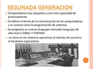 Computadoras mas pequeñas y con mas capacidad de
procesamiento
 Se define la forma de la comunicación de las computadoras
y se conoce como la programación de sistemas
 Se programa en nuevos lenguajes llamados lenguajes de
alto nivel ( COBOL Y FORTAN)
 se inicia en los sistemas operativos el interfaz de usuario y
el hardware ergonómico


 