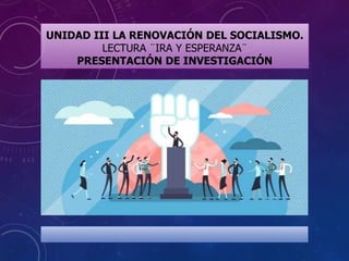 UNIDAD III LA RENOVACIÓN DEL SOCIALISMO.
LECTURA ¨IRA Y ESPERANZA¨
PRESENTACIÓN DE INVESTIGACIÓN
 