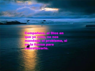 Compañero, el Dios en que yo creo, no nos mandada el problema, si no la fuerza para sobrellevarlo.