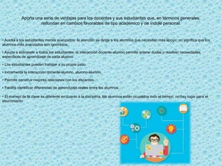 Aporta una serie de ventajas para los docentes y sus estudiantes que, en términos generales,
redundan en cambios favorables de tipo académico y de índole personal.
• Auxilia a los estudiantes menos avanzados: la atención se dirige a los alumnos que necesitan más apoyo; no significa que los
alumnos más avanzados son ignorados.
• Ayuda a sobresalir a todos los estudiantes: la interacción docente-alumno permite aclarar dudas o resolver necesidades
específicas de aprendizaje de cada alumno.
• Los estudiantes pueden trabajar a su propio paso.
• Incrementa la interacción docente-alumno, alumno-alumno.
• Permite construir mejores relaciones con los discentes.
• Facilita identificar diferencias de aprendizaje reales entre los alumnos.
• El manejo de la clase es diferente en cuanto a la disciplina, los alumnos están ocupados todo el tiempo, no hay lugar para el
aburrimiento
 
