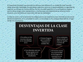 Es importante considerar que para que los alumnos sean exitosos en un modelo de clase invertida
deben desarrollar habilidades de aprendizaje autónomo como son la responsabilidad y la capacidad de
organizar sus tiempos de manera efectiva. No hay una edad específica en la cual podemos asegurar
que los chicos tengan estas características, y muchas veces esto depende de los esfuerzos tanto
escolares como familiares por desarrollar este tipo de habilidades.
La falta de acceso a las herramientas tecnológicas de las que depende la clase invertida para funcionar.
Desafortunadamente, en la actualidad el acceso a la tecnología es muy desigual dependiendo el lugar
donde nos encontremos.
 