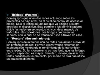 "Bridges" (Puentes):Son equipos que unen dos redes actuando sobre los protocolos de bajo nivel, en el nivel de control de acceso al medio. Solo el tráfico de una red que va dirigido a la otra atraviesa el dispositivo. Esto permite a los administradores dividir las redes en segmentos lógicos, descargando de tráfico las interconexiones. Los bridges producen las señales, con lo cual no se transmite ruido a través de ellos."Routers" (Encaminadores):Son equipos de interconexión de redes que actúan a nivel de los protocolos de red. Permite utilizar varios sistemas de interconexión mejorando el rendimiento de la transmisión entre redes. Su funcionamiento es más lento que los bridges pero su capacidad es mayor. Permiten, incluso, enlazar dos redes basadas en un protocolo, por medio de otra que utilice un protocolo diferente. 
