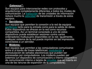 "Gateways":Son equipos para interconectar redes con protocolos y arquitecturas completamente diferentes a todos los niveles de comunicación. La traducción de las unidades de información reduce mucho la velocidad de transmisión a través de estos equipos.Servidores: Son equipos que permiten la conexión a la red de equipos periféricos tanto para la entrada como para la salida de datos. Estos dispositivos se ofrecen en la red como recursos compartidos. Así un terminal conectado a uno de estos dispositivos puede establecer sesiones contra varios ordenadores multiusuario disponibles en la red. Igualmente, cualquier sistema de la red puede imprimir en las impresoras conectadas a un servidor. Módems: Son equipos que permiten a las computadoras comunicarse entre sí a través de líneas telefónicas; modulación y demodulación de señales electrónicas que pueden ser procesadas por computadoras. Los módems pueden ser externos (un dispositivo de comunicación) o interno (dispositivo de comunicación interno o tarjeta de circuitos que se inserta en una de las ranuras de expansión de la computadora).