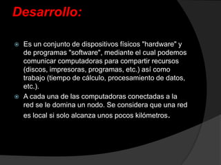 Desarrollo:Es un conjunto de dispositivos físicos "hardware" y de programas "software", mediante el cual podemos comunicar computadoras para compartir recursos (discos, impresoras, programas, etc.) así como trabajo(tiempo de cálculo, procesamiento de datos, etc.).A cada una de las computadoras conectadas a la red se le domina un nodo. Se considera que una red es local si solo alcanza unos pocos kilómetros.