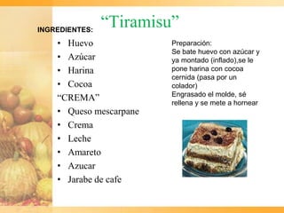 INGREDIENTES:
                “Tiramisu”
    • Huevo              Preparación:
                         Se bate huevo con azúcar y
    • Azúcar             ya montado (inflado),se le
    • Harina             pone harina con cocoa
                         cernida (pasa por un
    • Cocoa              colador)
                         Engrasado el molde, sé
    “CREMA”              rellena y se mete a hornear
    • Queso mescarpane
    • Crema
    • Leche
    • Amareto
    • Azucar
    • Jarabe de cafe
 