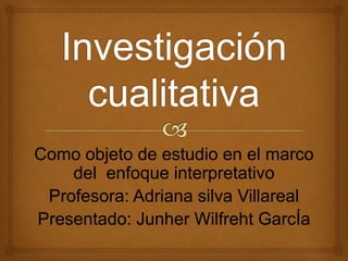 Como objeto de estudio en el marco 
del enfoque interpretativo 
Profesora: Adriana silva Villareal 
Presentado: Junher Wilfreht GarcÍa 
 