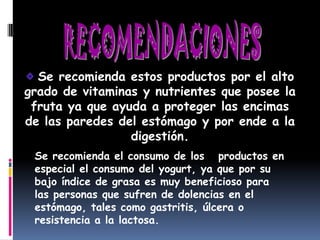 Se recomienda estos productos por el alto
grado de vitaminas y nutrientes que posee la
 fruta ya que ayuda a proteger las encimas
de las paredes del estómago y por ende a la
                 digestión.
 Se recomienda el consumo de los productos en
 especial el consumo del yogurt, ya que por su
 bajo índice de grasa es muy beneficioso para
 las personas que sufren de dolencias en el
 estómago, tales como gastritis, úlcera o
 resistencia a la lactosa.
 