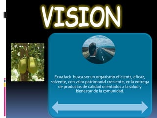 EcuaJack busca ser un organismo eficiente, eficaz,
solvente, con valor patrimonial creciente, en la entrega
    de productos de calidad orientados a la salud y
              bienestar de la comunidad.
 