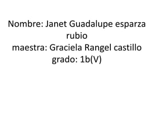 Nombre: Janet Guadalupe esparza
              rubio
 maestra: Graciela Rangel castillo
          grado: 1b(V)
 