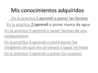Mis conocimientos adquiridos
    En la practica 1:aprendi a poner las formas
 En la practica 2:aprendi a poner marca de agua
En la practica 3:aprendi a poner formas de una
computadora
En la practica 4:aprendi a como poner las
imágenes sin qué me arruinara a tapar mi texto
En la practica 5:aprendi a poner los cuadros
 