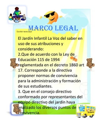 MARCO LEGAL El Jardín Infantil La Voz del saber en uso de sus atribuciones y considerando:  Que de acuerdo con la Ley de Educación 115 de 1994 reglamentada en el decreto 1860 art 17. Corresponde a la directiva proponer normas de convivencia para la administración y formación de sus estudiantes. Que en el consejo directivo conformado por representantes del equipo directivo del jardín haya analizado los diversos puntos de convivencia. 