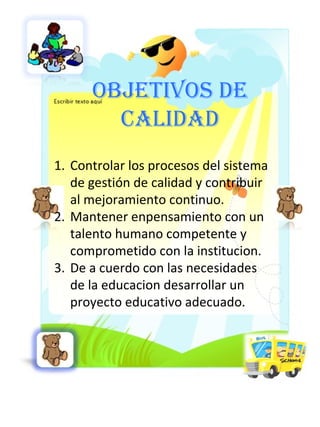 OBJETIVOS DE CALIDAD Controlar los procesos del sistema de gestión de calidad y contribuir al mejoramiento continuo. Mantener enpensamiento con un talento humano competente y comprometido con la institucion. De a cuerdo con las necesidades de la educacion desarrollar un proyecto educativo adecuado. 