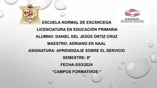 ESCUELA NORMAL DE ESCÁRCEGA
LICENCIATURA EN EDUCACIÓN PRIMARIA
ALUMNO: DANIEL DEL JESÚS ORTIZ CRUZ
MAESTRO: ADRIANO EK NAAL
ASIGNATURA: APRENDIZAJE SOBRE EL SERVICIO
SEMESTRE: 8º
FECHA:5/03/2024
“CAMPOS FORMATIVOS “
 