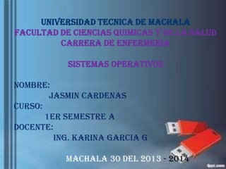 UNIVERSIDAD TECNICA DE MACHALA
FACULTAD DE CIENCIAS QUIMICAS Y DE LA SALUD
CARRERA DE ENFERMERIA
SISTEMAS OPERATIVOS

NOMBRE:
Jasmin CARDENAS
CURSO:
1ER SEMESTRE A
DOCENTE:
ING. KARINA GARCIA G
Machala 30 del 2013 - 2014

 