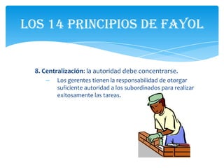 Los 14 principios de Fayol


  8. Centralización: la autoridad debe concentrarse.
     –   Los gerentes tienen la responsabilidad de otorgar
         suficiente autoridad a los subordinados para realizar
         exitosamente las tareas.
 