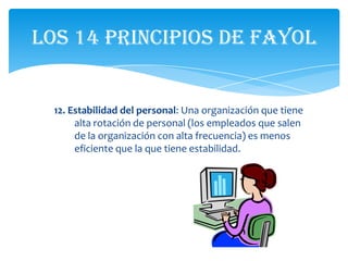 Los 14 principios de Fayol


  12. Estabilidad del personal: Una organización que tiene
       alta rotación de personal (los empleados que salen
       de la organización con alta frecuencia) es menos
       eficiente que la que tiene estabilidad.
 