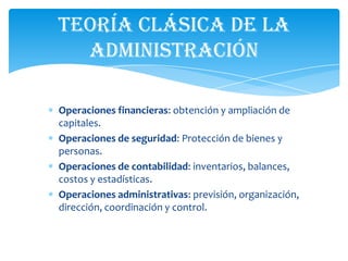 Teoría Clásica de la
  Administración

Operaciones financieras: obtención y ampliación de
capitales.
Operaciones de seguridad: Protección de bienes y
personas.
Operaciones de contabilidad: inventarios, balances,
costos y estadísticas.
Operaciones administrativas: previsión, organización,
dirección, coordinación y control.
 