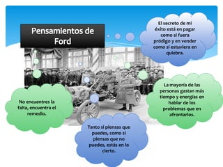 El secreto de mi
                                              éxito está en pagar
                                                 como si fuera
                                             pródigo y en vender
                                             como si estuviera en
                                                    quiebra.




                                                 La mayoría de las
                                               personas gastan más
                                               tiempo y energías en
 No encuentres la                                  hablar de los
falta, encuentra el                              problemas que en
     remedio.                                       afrontarlos.

                      Tanto si piensas que
                        puedes, como si
                         piensas que no
                       puedes, estás en lo
                             cierto.
 