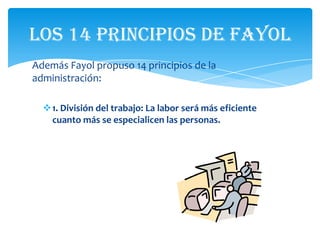Los 14 principios de Fayol
Además Fayol propuso 14 principios de la
administración:

  1. División del trabajo: La labor será más eficiente
   cuanto más se especialicen las personas.
 