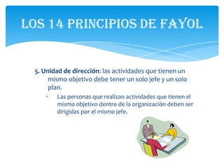 Los 14 principios de Fayol


 5. Unidad de dirección: las actividades que tienen un
      mismo objetivo debe tener un solo jefe y un solo
      plan.
    •   Las personas que realizan actividades que tienen el
        mismo objetivo dentro de la organización deben ser
        dirigidas por el mismo jefe.
 