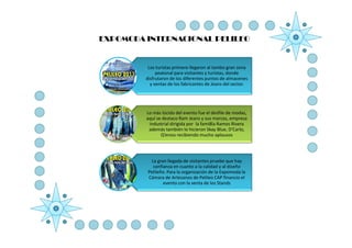 EXPOMODA INTERNACIONAL PELILEO


          Los turistas primero llegaron al tambo gran zona
              peatonal para visitantes y turistas, donde
         disfrutaron de los diferentes puntos de almacenes
           y ventas de los fabricantes de Jeans del sector.




         Lo más lúcido del evento fue el desfile de modas,
         aquí se destaco Ram Jeans y sus marcas, empresa
          industrial dirigida por la fami8la Ramos Rivera
          además también lo hicieron Skay Blue, D’Carlo,
                Q’eross recibiendo mucho aplausos




           La gran llegada de visitantes pruebe que hay
            confianza en cuanto a la calidad y al diseño
          Pelileño. Para la organización de la Expomoda la
          Cámara de Artesanos de Pelileo CAP financio el
                 evento con la venta de los Stands
 