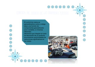El control de costos es
generalmente a corto y a largo
plazo una función de
componentes generalmente
poco variables, si miramos
diferentes
  .
elementos que integren el costo
de fabricación de un producto
encontramos oportunidades de
reducciones significativas en
los costos
 