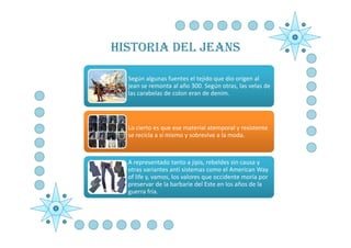 HISTORIA DEL JEANS

  Según algunas fuentes el tejido que dio origen al
  jean se remonta al año 300. Según otras, las velas de
  las carabelas de colon eran de denim.




  Lo cierto es que ese material atemporal y resistente
  se recicla a sí mismo y sobrevive a la moda.



  A representado tanto a jipis, rebeldes sin causa y
  otras variantes anti sistemas como el American Way
  of life y, vamos, los valores que occidente moría por
  preservar de la barbarie del Este en los años de la
  guerra fría.
 