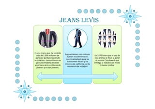 JEANS LEVIS



Es una marca que ha vendido
                                Sus pantalones con costuras
  más de 3.500 millones de                                     En 1870 fiebre por el uso de
                                   fueron inicialmente un
 pares de pantalones desde                                     esta prenda le llevo a ganar
                                 invento adaptado para los
su creación, transmitiendo su                                   el premio Coty Award que
                                   buscadores de oro y los
  genuino modelo de vestir                                     entrega la industria de moda
                                mineros de california por la
americano entre millones de                                           Estados Unidos
                                   resistencia de su tejido.
  jóvenes y no tan jóvenes.
 